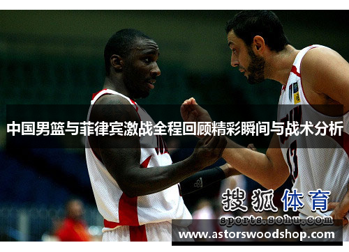 中国男篮与菲律宾激战全程回顾精彩瞬间与战术分析