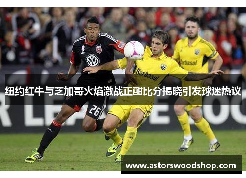纽约红牛与芝加哥火焰激战正酣比分揭晓引发球迷热议