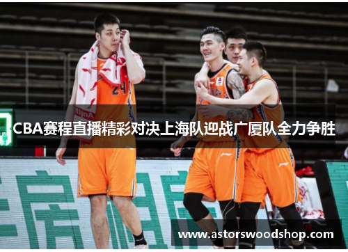 CBA赛程直播精彩对决上海队迎战广厦队全力争胜