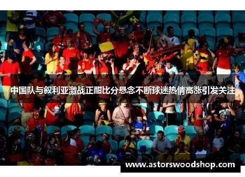 中国队与叙利亚激战正酣比分悬念不断球迷热情高涨引发关注