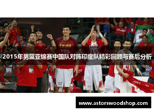 2015年男篮亚锦赛中国队对阵印度队精彩回顾与赛后分析