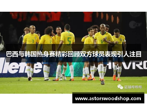 巴西与韩国热身赛精彩回顾双方球员表现引人注目