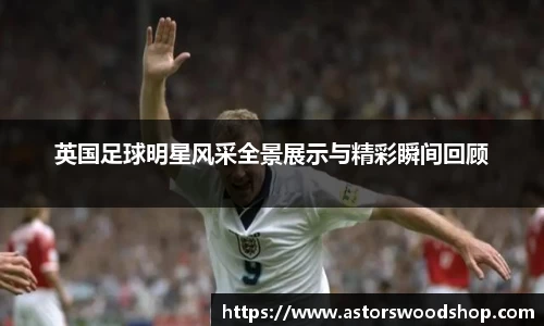 英国足球明星风采全景展示与精彩瞬间回顾